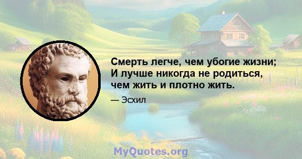 Смерть легче, чем убогие жизни; И лучше никогда не родиться, чем жить и плотно жить.