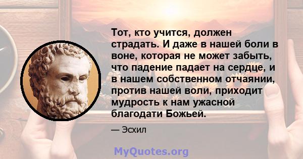 Тот, кто учится, должен страдать. И даже в нашей боли в воне, которая не может забыть, что падение падает на сердце, и в нашем собственном отчаянии, против нашей воли, приходит мудрость к нам ужасной благодати Божьей.