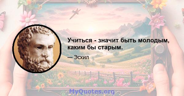 Учиться - значит быть молодым, каким бы старым.