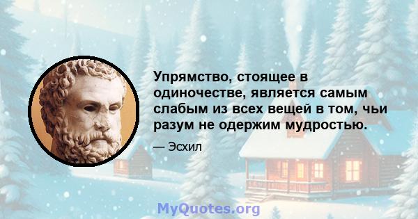 Упрямство, стоящее в одиночестве, является самым слабым из всех вещей в том, чьи разум не одержим мудростью.