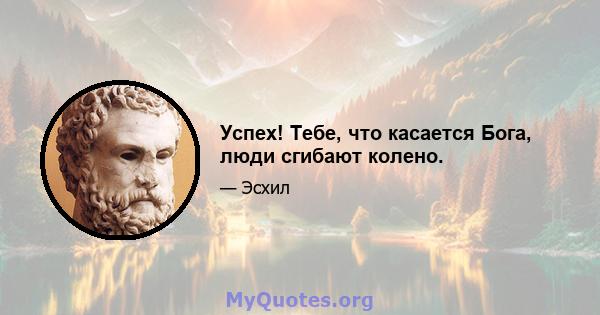 Успех! Тебе, что касается Бога, люди сгибают колено.