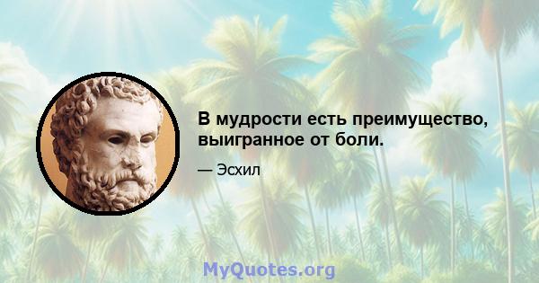 В мудрости есть преимущество, выигранное от боли.