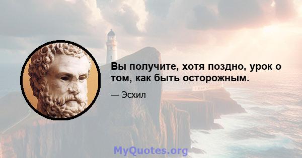 Вы получите, хотя поздно, урок о том, как быть осторожным.