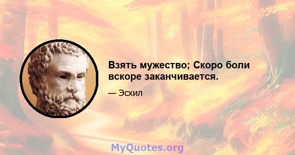 Взять мужество; Скоро боли вскоре заканчивается.