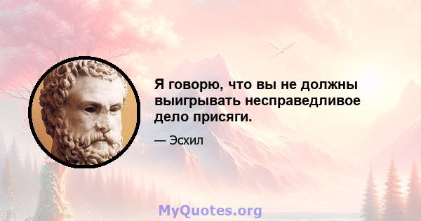 Я говорю, что вы не должны выигрывать несправедливое дело присяги.