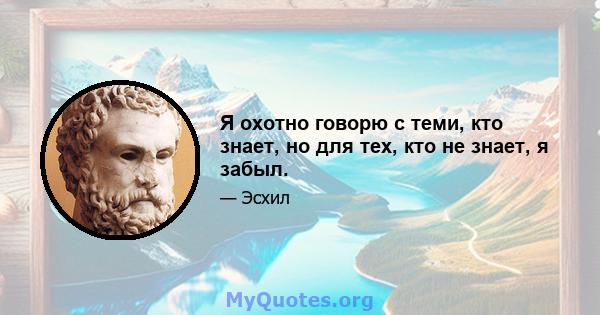 Я охотно говорю с теми, кто знает, но для тех, кто не знает, я забыл.