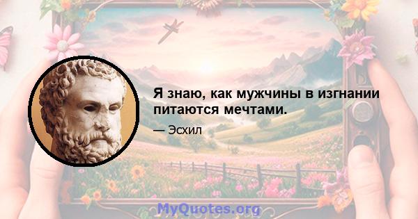 Я знаю, как мужчины в изгнании питаются мечтами.