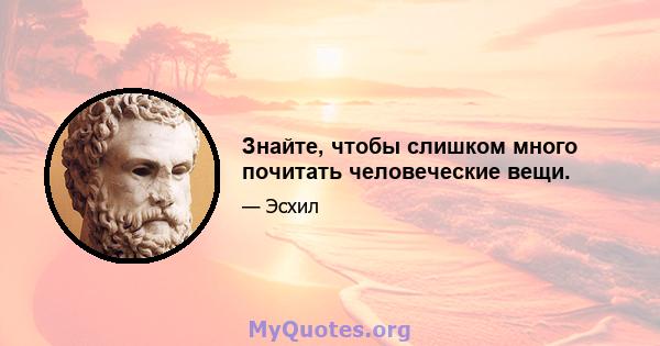 Знайте, чтобы слишком много почитать человеческие вещи.