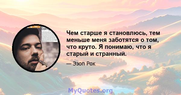 Чем старше я становлюсь, тем меньше меня заботятся о том, что круто. Я понимаю, что я старый и странный.