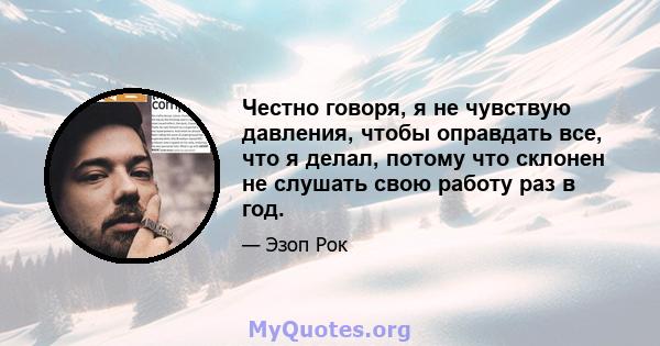 Честно говоря, я не чувствую давления, чтобы оправдать все, что я делал, потому что склонен не слушать свою работу раз в год.