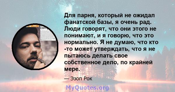 Для парня, который не ожидал фанатской базы, я очень рад. Люди говорят, что они этого не понимают, и я говорю, что это нормально. Я не думаю, что кто -то может утверждать, что я не пытаюсь делать свое собственное дело,