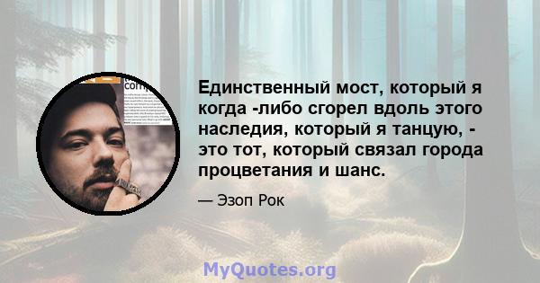 Единственный мост, который я когда -либо сгорел вдоль этого наследия, который я танцую, - это тот, который связал города процветания и шанс.