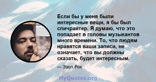 Если бы у меня были интересные вещи, я бы был спичрайтер. Я думаю, что это попадает в головы музыкантов много времени. То, что людям нравятся ваши записи, не означает, что вы должны сказать, будет интересным.