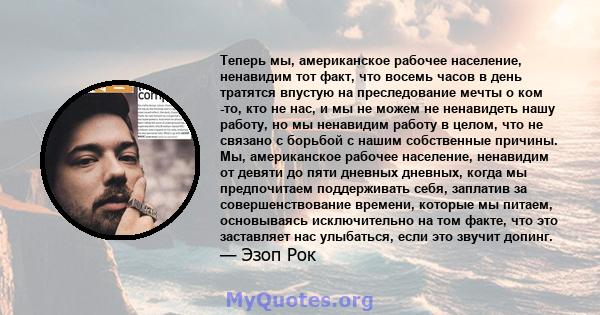 Теперь мы, американское рабочее население, ненавидим тот факт, что восемь часов в день тратятся впустую на преследование мечты о ком -то, кто не нас, и мы не можем не ненавидеть нашу работу, но мы ненавидим работу в