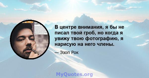 В центре внимания, я бы не писал твой гроб, но когда я увижу твою фотографию, я нарисую на него члены.