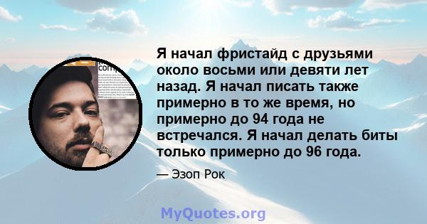 Я начал фристайд с друзьями около восьми или девяти лет назад. Я начал писать также примерно в то же время, но примерно до 94 года не встречался. Я начал делать биты только примерно до 96 года.