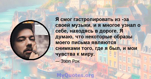 Я смог гастролировать из -за своей музыки, и я многое узнал о себе, находясь в дороге. Я думаю, что некоторые образы моего письма являются снимками того, где я был, и мои чувства к миру.