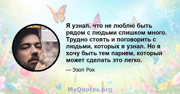 Я узнал, что не люблю быть рядом с людьми слишком много. Трудно стоять и поговорить с людьми, которых я узнал. Но я хочу быть тем парнем, который может сделать это легко.