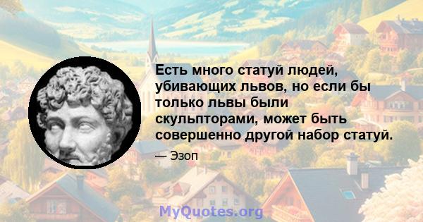 Есть много статуй людей, убивающих львов, но если бы только львы были скульпторами, может быть совершенно другой набор статуй.