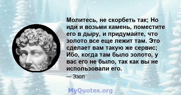 Молитесь, не скорбеть так; Но иди и возьми камень, поместите его в дыру, и придумайте, что золото все еще лежит там. Это сделает вам такую ​​же сервис; Ибо, когда там было золото, у вас его не было, так как вы не