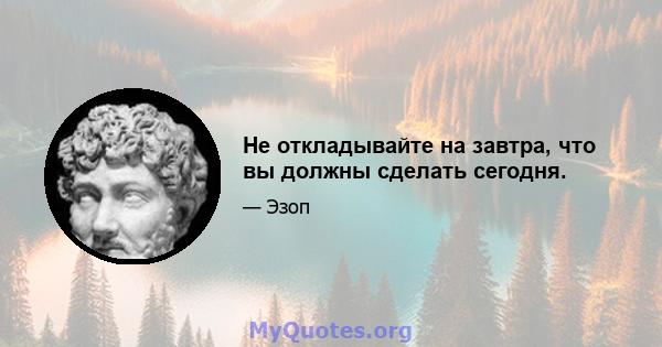 Не откладывайте на завтра, что вы должны сделать сегодня.