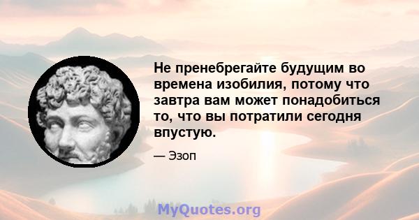 Не пренебрегайте будущим во времена изобилия, потому что завтра вам может понадобиться то, что вы потратили сегодня впустую.