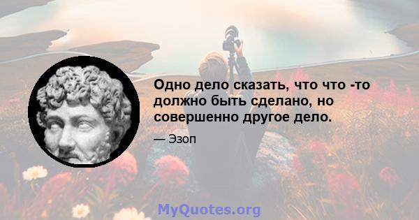 Одно дело сказать, что что -то должно быть сделано, но совершенно другое дело.