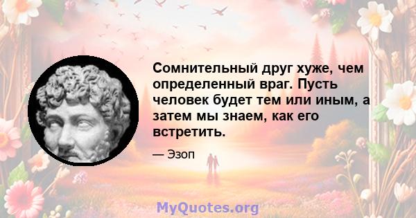 Сомнительный друг хуже, чем определенный враг. Пусть человек будет тем или иным, а затем мы знаем, как его встретить.