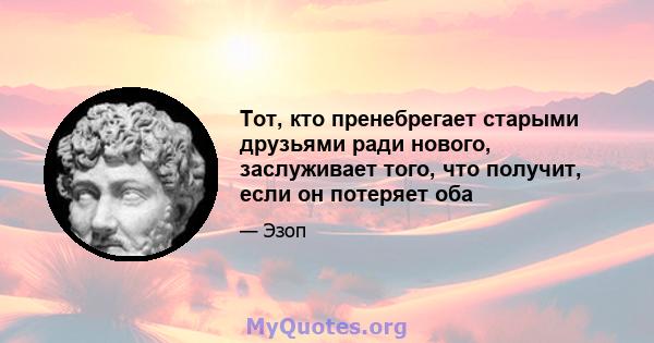 Тот, кто пренебрегает старыми друзьями ради нового, заслуживает того, что получит, если он потеряет оба