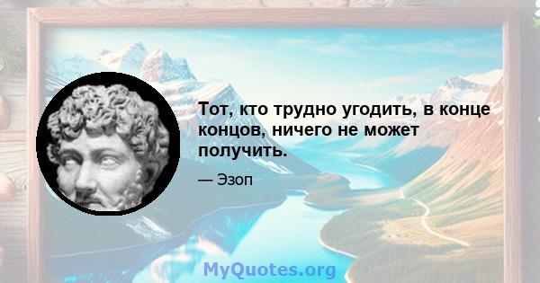 Тот, кто трудно угодить, в конце концов, ничего не может получить.