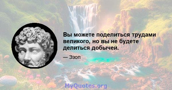 Вы можете поделиться трудами великого, но вы не будете делиться добычей.