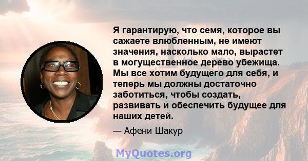 Я гарантирую, что семя, которое вы сажаете влюбленным, не имеют значения, насколько мало, вырастет в могущественное дерево убежища. Мы все хотим будущего для себя, и теперь мы должны достаточно заботиться, чтобы