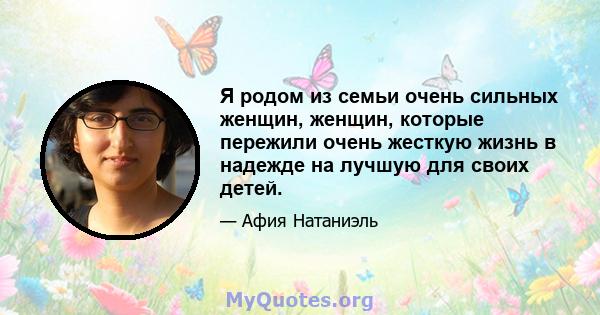 Я родом из семьи очень сильных женщин, женщин, которые пережили очень жесткую жизнь в надежде на лучшую для своих детей.