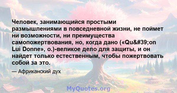 Человек, занимающийся простыми размышлениями в повседневной жизни, не поймет ни возможности, ни преимущества самопожертвования, но, когда дано («Qu'on Lui Donne», о.)-великое дело для защиты, и он найдет только