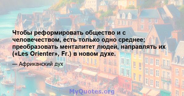 Чтобы реформировать общество и с человечеством, есть только одно среднее; преобразовать менталитет людей, направлять их («Les Orienter», Fr.) в новом духе.