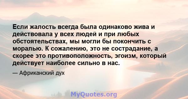 Если жалость всегда была одинаково жива и действовала у всех людей и при любых обстоятельствах, мы могли бы покончить с моралью. К сожалению, это не сострадание, а скорее это противоположность, эгоизм, который действует 