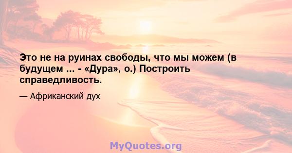 Это не на руинах свободы, что мы можем (в будущем ... - «Дура», о.) Построить справедливость.