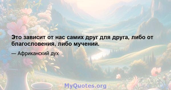 Это зависит от нас самих друг для друга, либо от благословения, либо мучений.