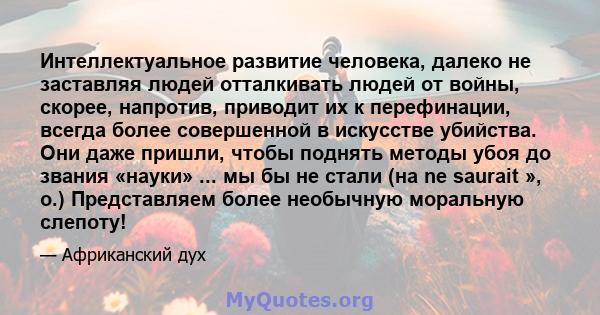 Интеллектуальное развитие человека, далеко не заставляя людей отталкивать людей от войны, скорее, напротив, приводит их к перефинации, всегда более совершенной в искусстве убийства. Они даже пришли, чтобы поднять методы 