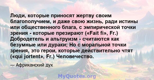 Люди, которые приносят жертву своим благополучием, и даже свою жизнь, ради истины или общественного блага, с эмпирической точки зрения - которые презирают («Fait fi», Fr.) Добродетель и альтруизм - считаются как