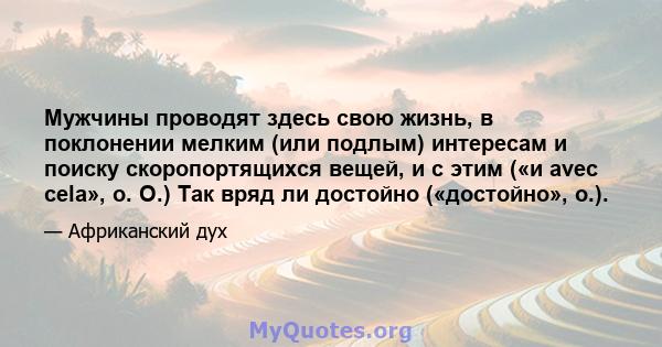 Мужчины проводят здесь свою жизнь, в поклонении мелким (или подлым) интересам и поиску скоропортящихся вещей, и с этим («и avec cela», о. О.) Так вряд ли достойно («достойно», о.).