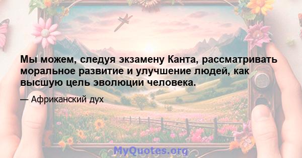 Мы можем, следуя экзамену Канта, рассматривать моральное развитие и улучшение людей, как высшую цель эволюции человека.