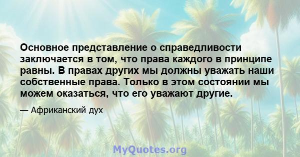 Основное представление о справедливости заключается в том, что права каждого в принципе равны. В правах других мы должны уважать наши собственные права. Только в этом состоянии мы можем оказаться, что его уважают другие.