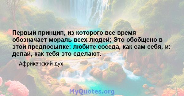 Первый принцип, из которого все время обозначает мораль всех людей; Это обобщено в этой предпосылке: любите соседа, как сам себя, и: делай, как тебя это сделают.