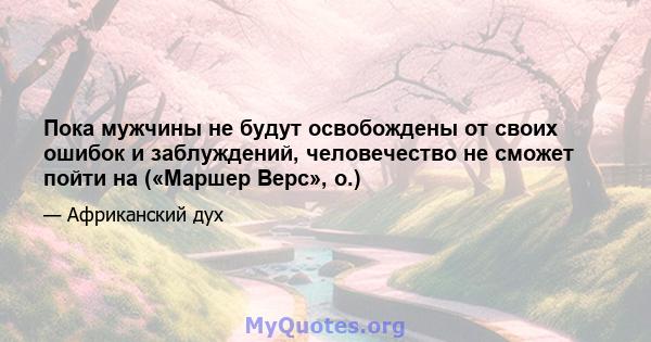 Пока мужчины не будут освобождены от своих ошибок и заблуждений, человечество не сможет пойти на («Маршер Верс», о.)