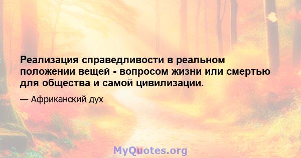 Реализация справедливости в реальном положении вещей - вопросом жизни или смертью для общества и самой цивилизации.