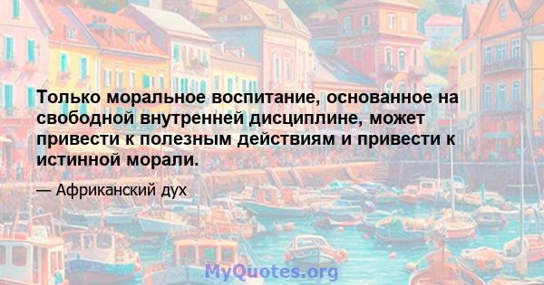 Только моральное воспитание, основанное на свободной внутренней дисциплине, может привести к полезным действиям и привести к истинной морали.