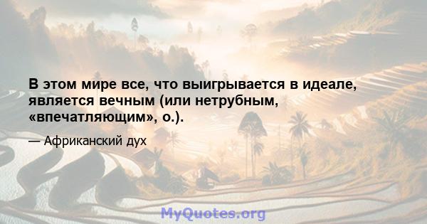 В этом мире все, что выигрывается в идеале, является вечным (или нетрубным, «впечатляющим», о.).