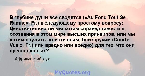 В глубине души все сводится («Au Fond Tout Se Ramne», Fr.) к следующему простому вопросу; Действительно ли мы хотим справедливости и осознания в этом мире высших принципов, или мы хотим служить эгоистичным, близоруким