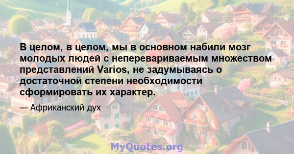 В целом, в целом, мы в основном набили мозг молодых людей с неперевариваемым множеством представлений Varios, не задумываясь о достаточной степени необходимости сформировать их характер.